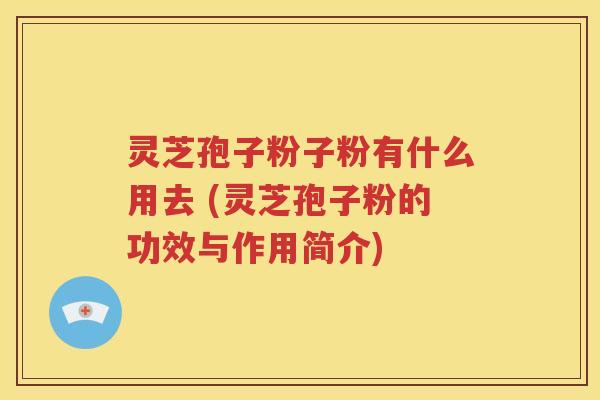 灵芝孢子粉子粉有什么用去 (灵芝孢子粉的功效与作用简介)