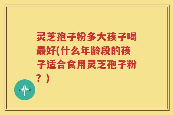灵芝孢子粉多大孩子喝最好(什么年龄段的孩子适合食用灵芝孢子粉？)