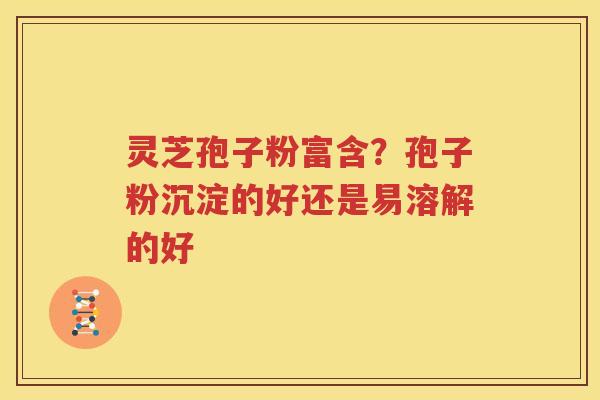 灵芝孢子粉富含？孢子粉沉淀的好还是易溶解的好