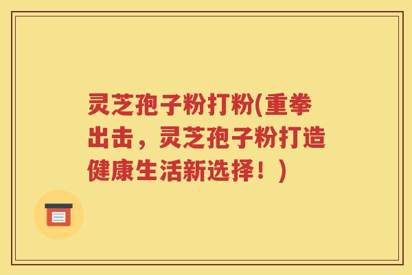 灵芝孢子粉打粉(重拳出击，灵芝孢子粉打造健康生活新选择！)