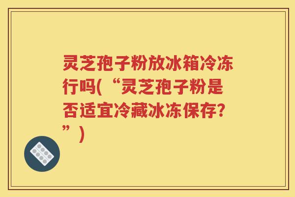 灵芝孢子粉放冰箱冷冻行吗(“灵芝孢子粉是否适宜冷藏冰冻保存？”)