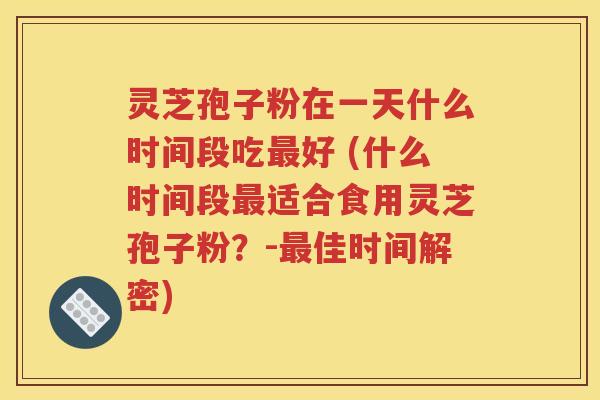 灵芝孢子粉在一天什么时间段吃最好 (什么时间段最适合食用灵芝孢子粉？-最佳时间解密)