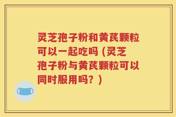 灵芝孢子粉和黄芪颗粒可以一起吃吗 (灵芝孢子粉与黄芪颗粒可以同时服用吗？)