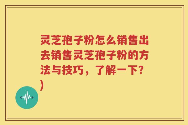 灵芝孢子粉怎么销售出去销售灵芝孢子粉的方法与技巧，了解一下？)
