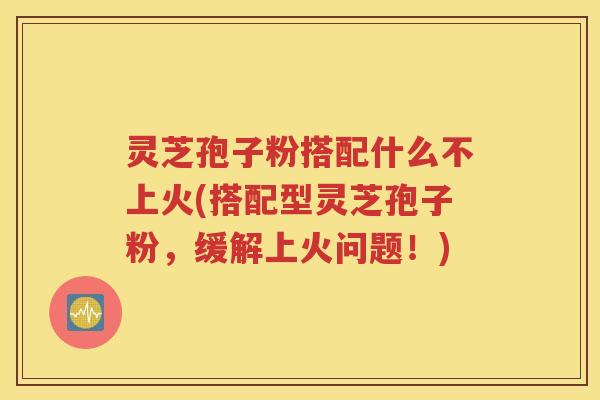 灵芝孢子粉搭配什么不上火(搭配型灵芝孢子粉，缓解上火问题！)