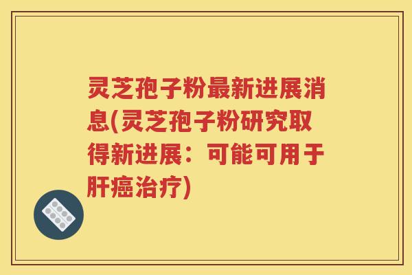 灵芝孢子粉最新进展消息(灵芝孢子粉研究取得新进展：可能可用于肝癌治疗)
