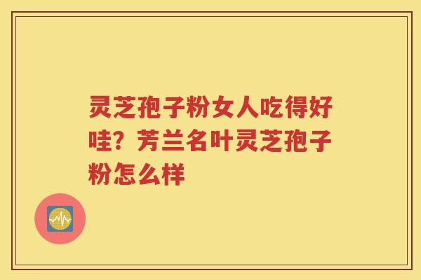 灵芝孢子粉女人吃得好哇？芳兰名叶灵芝孢子粉怎么样