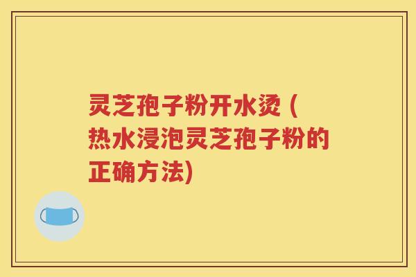 灵芝孢子粉开水烫 (热水浸泡灵芝孢子粉的正确方法)