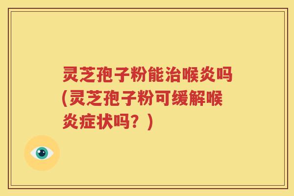 灵芝孢子粉能治喉炎吗(灵芝孢子粉可缓解喉炎症状吗？)
