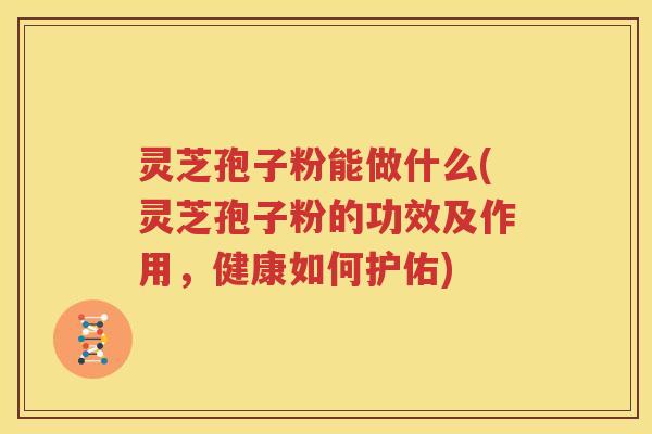 灵芝孢子粉能做什么(灵芝孢子粉的功效及作用，健康如何护佑)