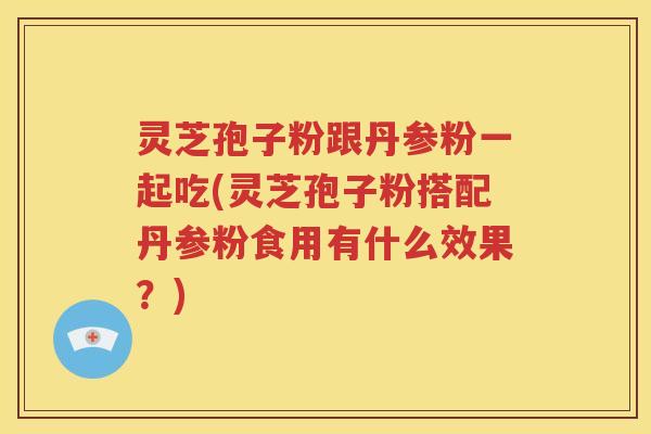 灵芝孢子粉跟丹参粉一起吃(灵芝孢子粉搭配丹参粉食用有什么效果？)