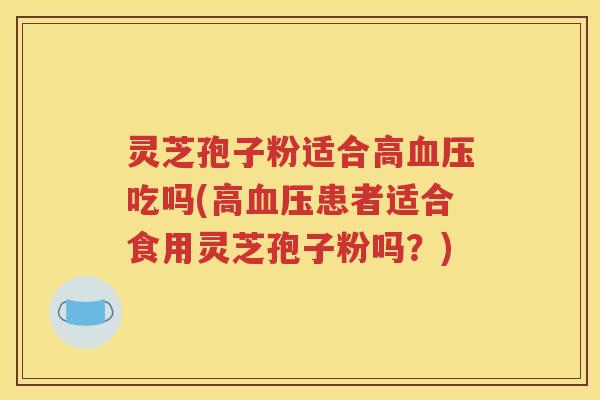 灵芝孢子粉适合高血压吃吗(高血压患者适合食用灵芝孢子粉吗？)