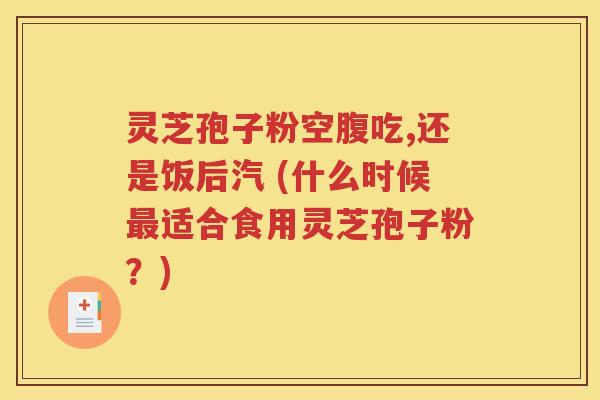 灵芝孢子粉空腹吃,还是饭后汽 (什么时候最适合食用灵芝孢子粉？)
