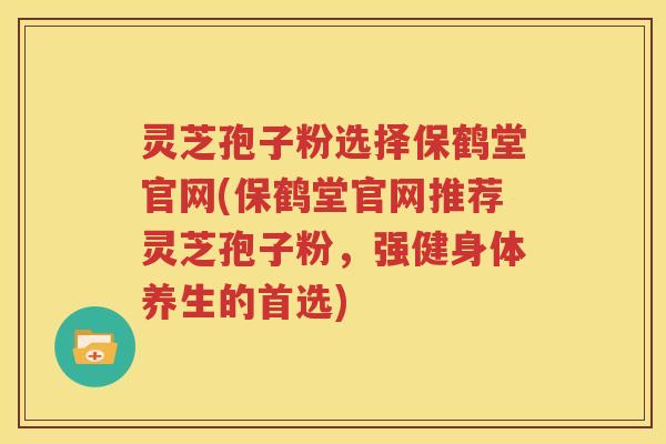 灵芝孢子粉选择保鹤堂官网(保鹤堂官网推荐灵芝孢子粉，强健身体养生的首选)