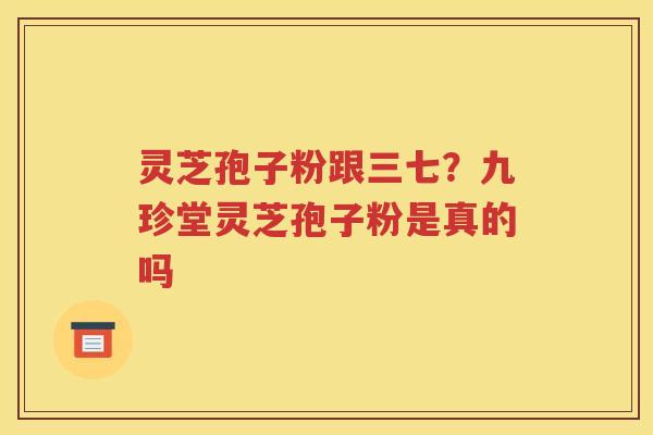灵芝孢子粉跟三七？九珍堂灵芝孢子粉是真的吗