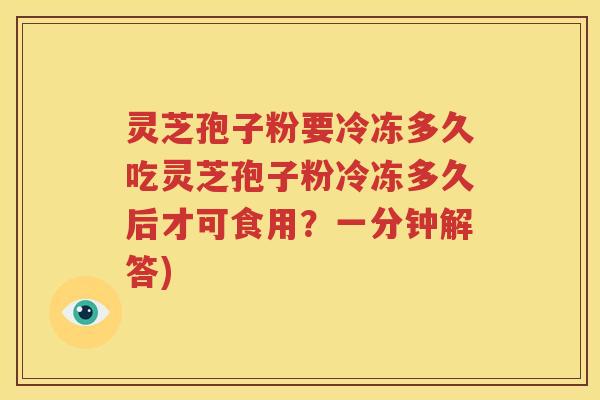 灵芝孢子粉要冷冻多久吃灵芝孢子粉冷冻多久后才可食用？一分钟解答)