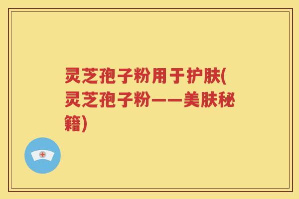 灵芝孢子粉用于护肤(灵芝孢子粉——美肤秘籍)
