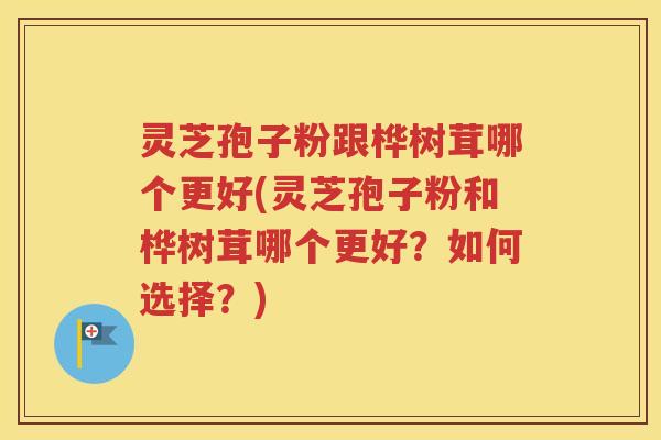 灵芝孢子粉跟桦树茸哪个更好(灵芝孢子粉和桦树茸哪个更好？如何选择？)