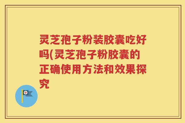 灵芝孢子粉装胶囊吃好吗(灵芝孢子粉胶囊的正确使用方法和效果探究