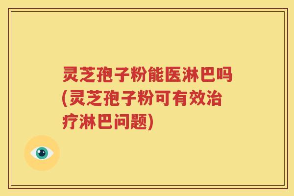 灵芝孢子粉能医淋巴吗(灵芝孢子粉可有效治疗淋巴问题)