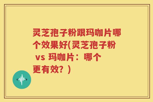 灵芝孢子粉跟玛咖片哪个效果好(灵芝孢子粉 vs 玛咖片：哪个更有效？)