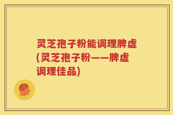 灵芝孢子粉能调理脾虚(灵芝孢子粉——脾虚调理佳品)