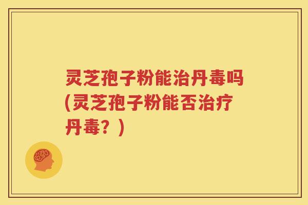 灵芝孢子粉能治丹毒吗(灵芝孢子粉能否治疗丹毒？)