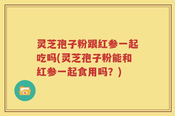 灵芝孢子粉跟红参一起吃吗(灵芝孢子粉能和红参一起食用吗？)