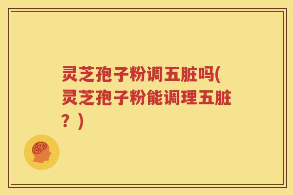 灵芝孢子粉调五脏吗(灵芝孢子粉能调理五脏？)