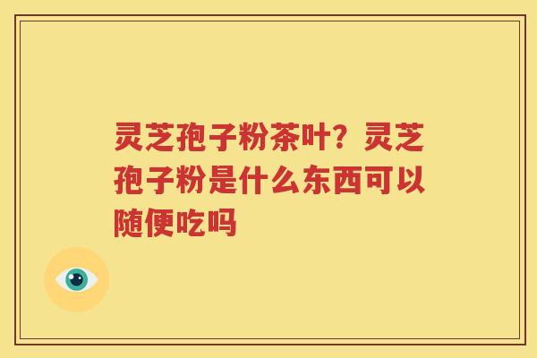 灵芝孢子粉茶叶？灵芝孢子粉是什么东西可以随便吃吗