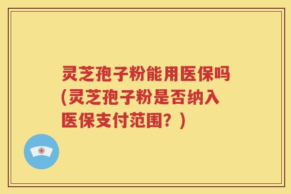 灵芝孢子粉能用医保吗(灵芝孢子粉是否纳入医保支付范围？)