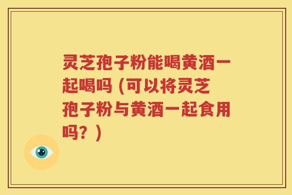 灵芝孢子粉能喝黄酒一起喝吗 (可以将灵芝孢子粉与黄酒一起食用吗？)