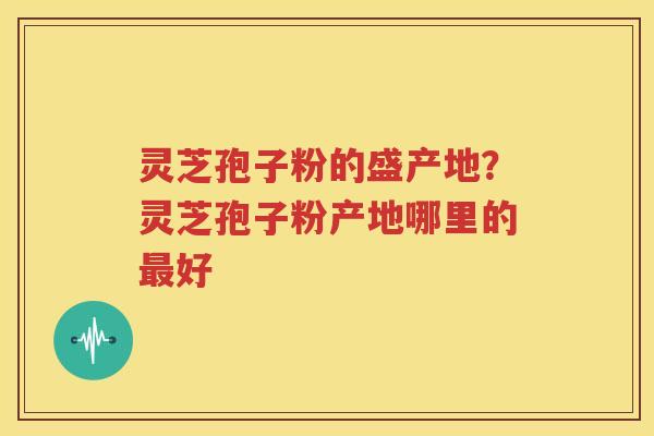 灵芝孢子粉的盛产地？灵芝孢子粉产地哪里的最好