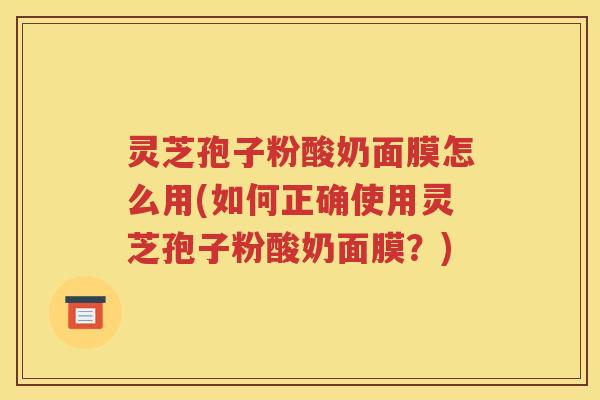 灵芝孢子粉酸奶面膜怎么用(如何正确使用灵芝孢子粉酸奶面膜？)