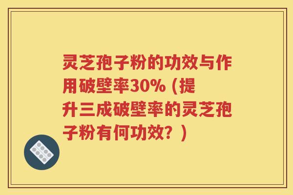 灵芝孢子粉的功效与作用破壁率30% (提升三成破壁率的灵芝孢子粉有何功效？)