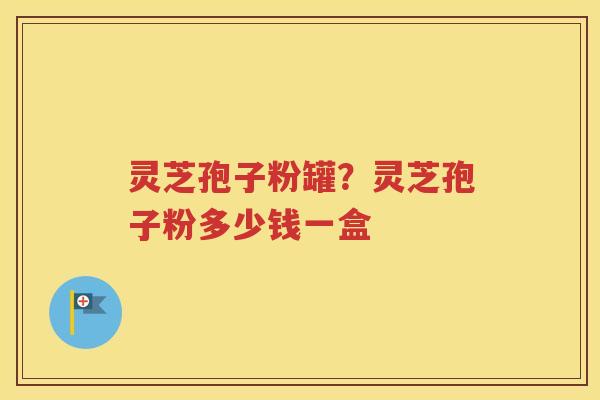 灵芝孢子粉罐？灵芝孢子粉多少钱一盒