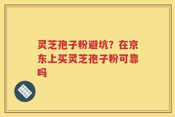 灵芝孢子粉避坑？在京东上买灵芝孢子粉可靠吗