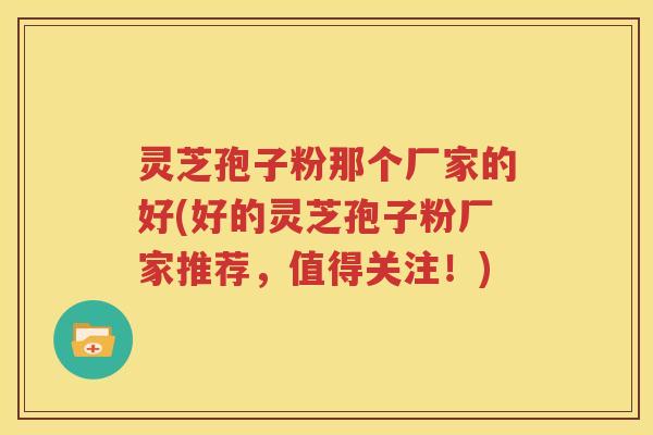灵芝孢子粉那个厂家的好(好的灵芝孢子粉厂家推荐，值得关注！)