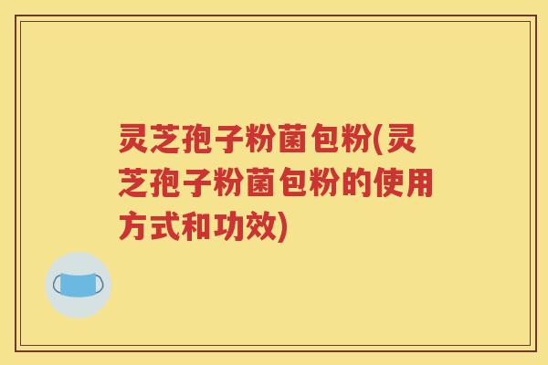 灵芝孢子粉菌包粉(灵芝孢子粉菌包粉的使用方式和功效)