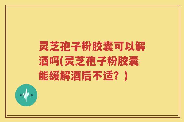 灵芝孢子粉胶囊可以解酒吗(灵芝孢子粉胶囊能缓解酒后不适？)