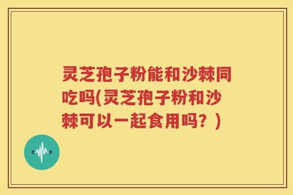 灵芝孢子粉能和沙棘同吃吗(灵芝孢子粉和沙棘可以一起食用吗？)