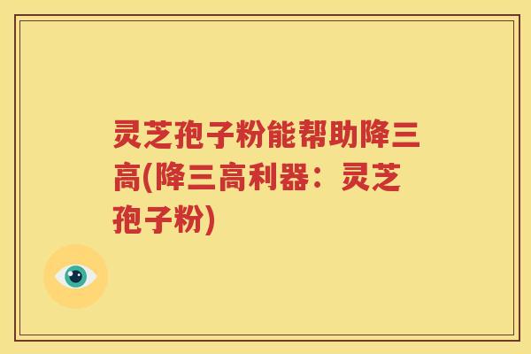 灵芝孢子粉能帮助降三高(降三高利器：灵芝孢子粉)