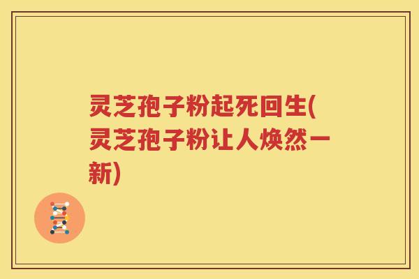 灵芝孢子粉起死回生(灵芝孢子粉让人焕然一新)