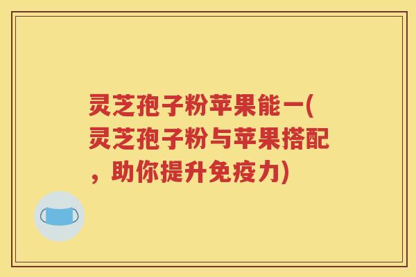 灵芝孢子粉苹果能一(灵芝孢子粉与苹果搭配，助你提升免疫力)