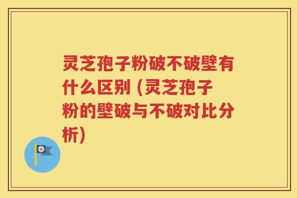 灵芝孢子粉破不破壁有什么区别 (灵芝孢子粉的壁破与不破对比分析)