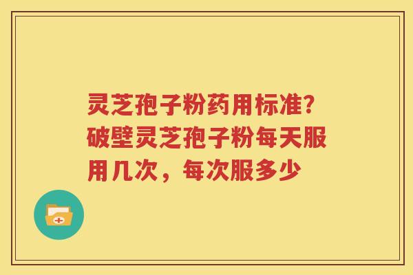 灵芝孢子粉药用标准？破壁灵芝孢子粉每天服用几次，每次服多少