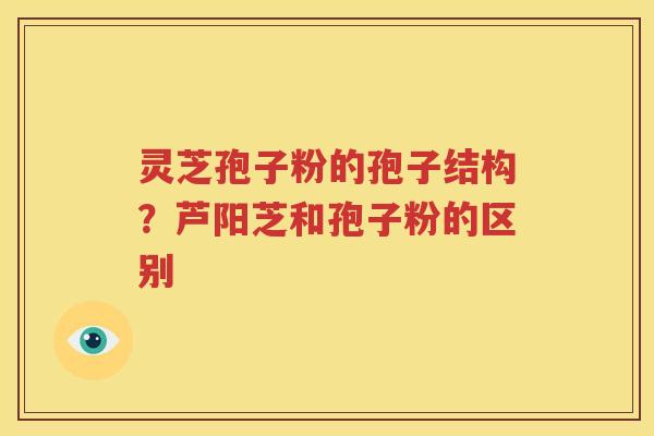 灵芝孢子粉的孢子结构？芦阳芝和孢子粉的区别