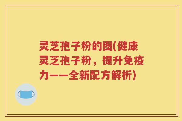 灵芝孢子粉的图(健康灵芝孢子粉，提升免疫力——全新配方解析)