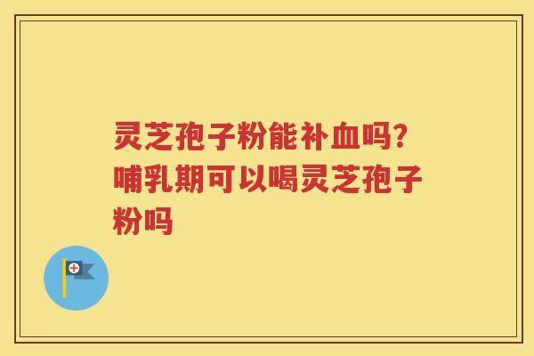 灵芝孢子粉能补血吗？哺乳期可以喝灵芝孢子粉吗