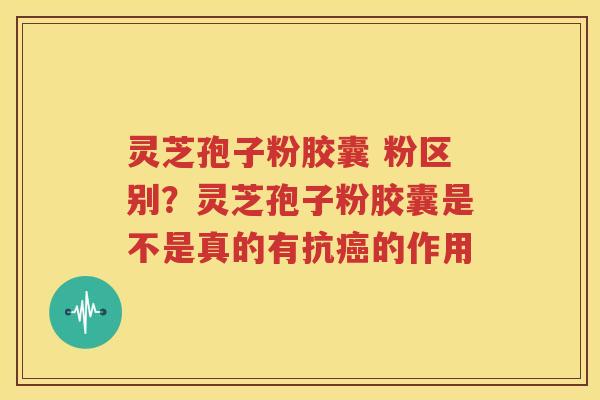 灵芝孢子粉胶囊 粉区别？灵芝孢子粉胶囊是不是真的有抗癌的作用